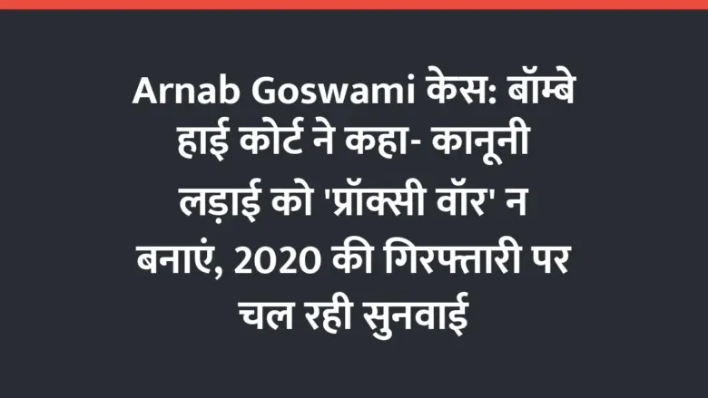 Arnab Goswami केस: बॉम्बे हाई कोर्ट ने कहा- कानूनी लड़ाई को ‘प्रॉक्सी वॉर’ न बनाएं, 2020 की गिरफ्तारी पर चल रही सुनवाई