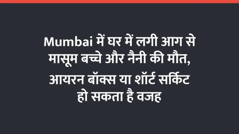Mumbai में घर में लगी आग से मासूम बच्चे और नैनी की मौत, आयरन बॉक्स या शॉर्ट सर्किट हो सकता है वजह